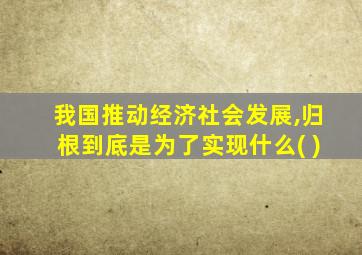 我国推动经济社会发展,归根到底是为了实现什么( )